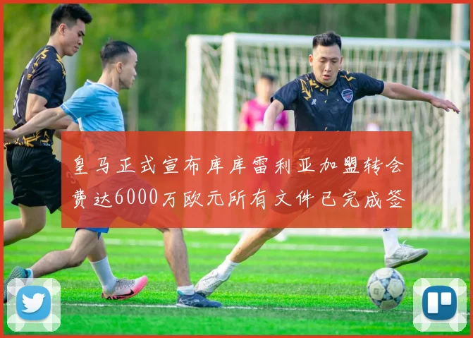 皇马正式宣布库库雷利亚加盟转会费达6000万欧元所有文件已完成签署