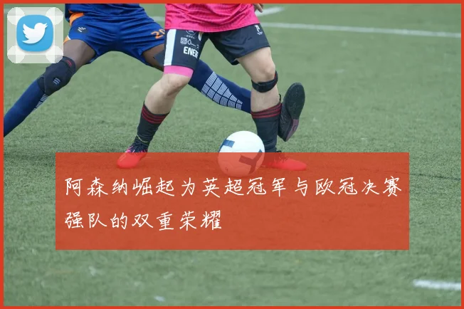 阿森纳崛起为英超冠军与欧冠决赛强队的双重荣耀