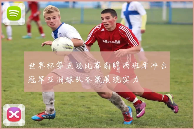 世界杯第五场比赛前瞻西班牙冲击冠军亚洲球队齐聚展现实力
