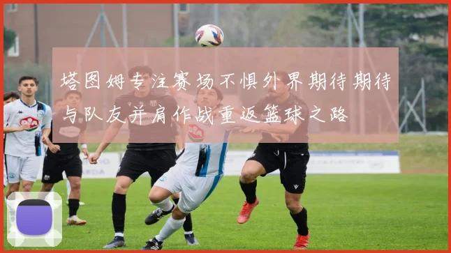 塔图姆专注赛场不惧外界期待期待与队友并肩作战重返篮球之路