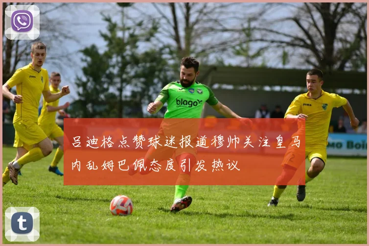 吕迪格点赞球迷报道穆帅关注皇马内乱姆巴佩态度引发热议