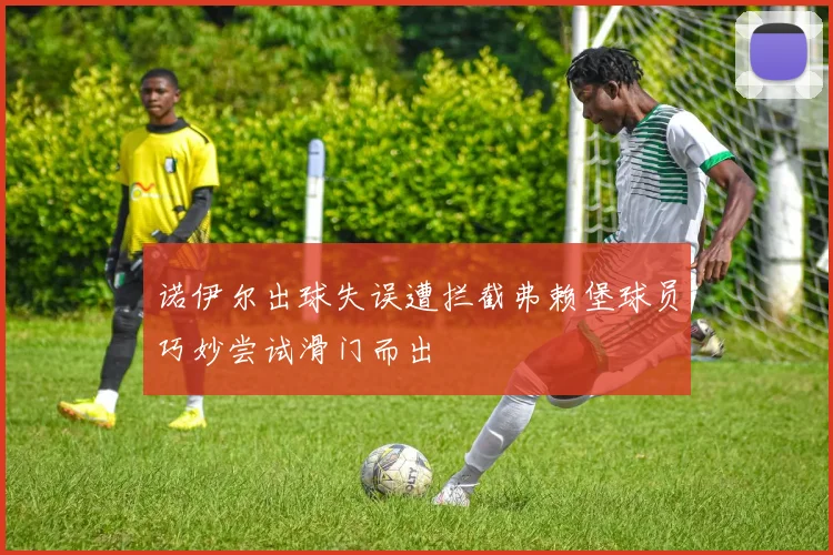 诺伊尔出球失误遭拦截弗赖堡球员巧妙尝试滑门而出