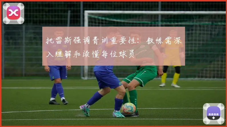 托雷斯强调青训重要性：教练需深入理解和读懂每位球员