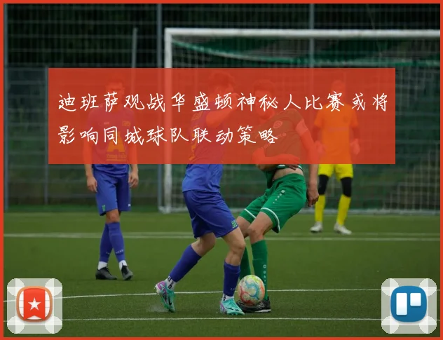 迪班萨观战华盛顿神秘人比赛或将影响同城球队联动策略