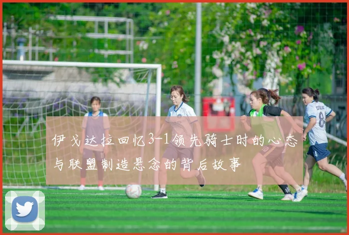 伊戈达拉回忆3-1领先骑士时的心态与联盟制造悬念的背后故事