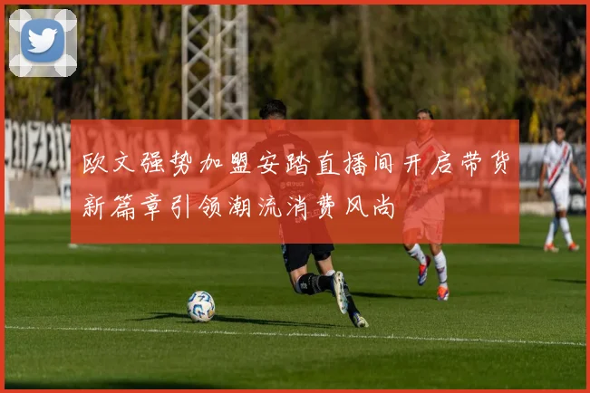 欧文强势加盟安踏直播间开启带货新篇章引领潮流消费风尚