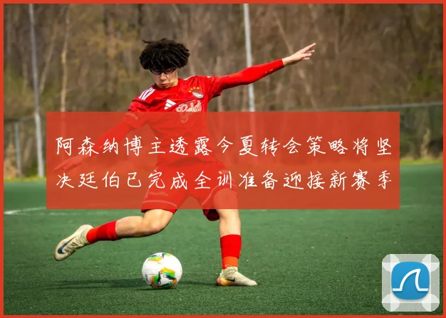 阿森纳博主透露今夏转会策略将坚决廷伯已完成全训准备迎接新赛季