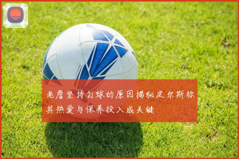 老詹坚持打球的原因揭秘皮尔斯称其热爱与保养投入成关键