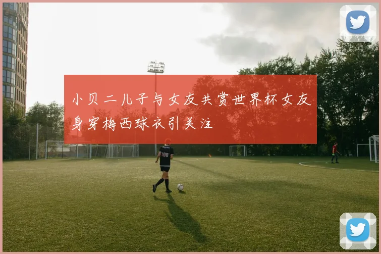 小贝二儿子与女友共赏世界杯女友身穿梅西球衣引关注