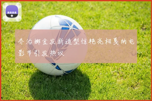 乔治娜金发新造型惊艳亮相戛纳电影节引发热议