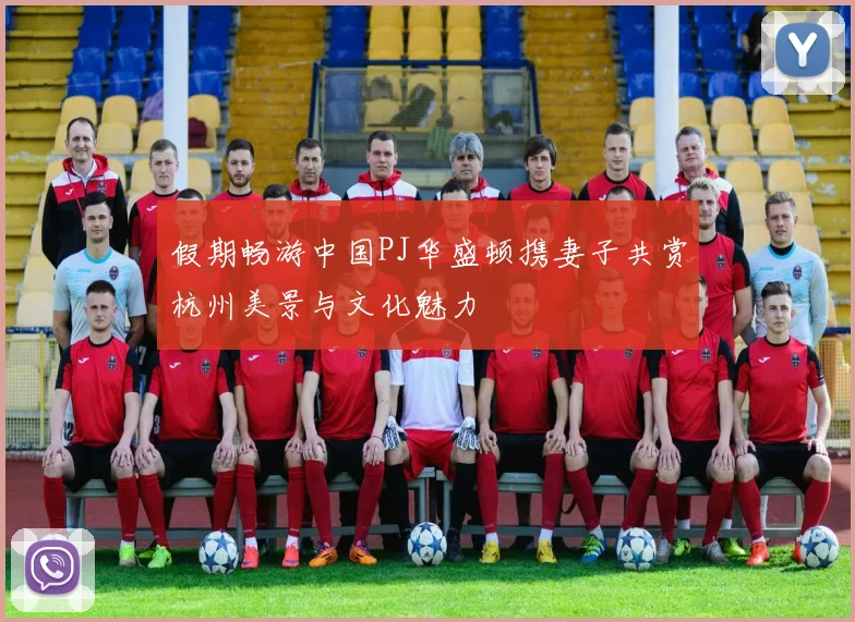 假期畅游中国PJ华盛顿携妻子共赏杭州美景与文化魅力