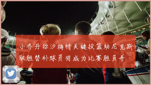 小乔丹称沙梅特关键投篮助尼克斯取胜替补球员将成为比赛胜负手